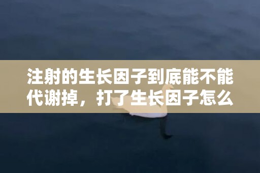 注射的生长因子到底能不能代谢掉，打了生长因子怎么溶解