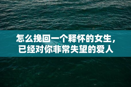 怎么挽回一个释怀的女生，已经对你非常失望的爱人