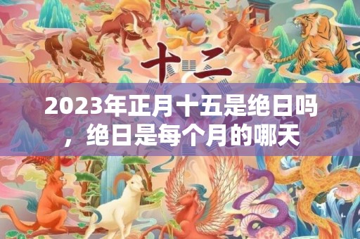 2023年正月十五是绝日吗，绝日是每个月的哪天