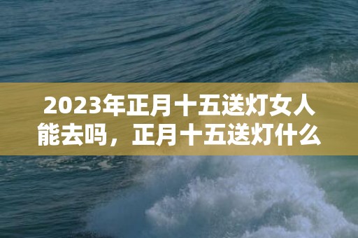 2023年正月十五送灯女人能去吗，正月十五送灯什么人不能送