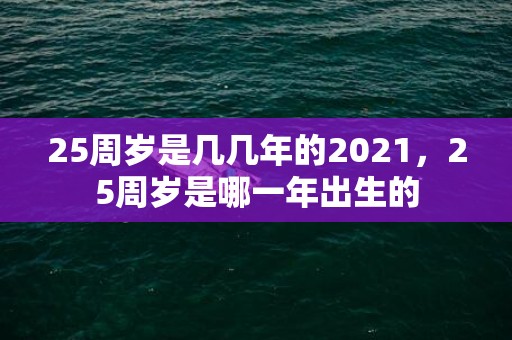 25周岁是几几年的2021，25周岁是哪一年出生的