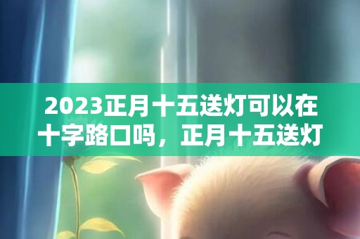 2023正月十五送灯可以在十字路口吗，正月十五送灯要注意什么