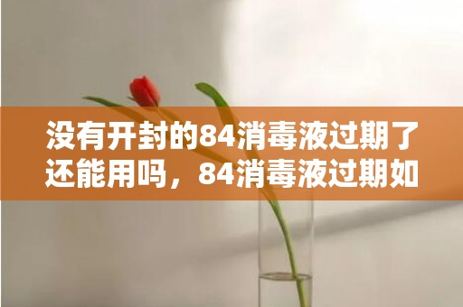 没有开封的84消毒液过期了还能用吗，84消毒液过期如何正规处理