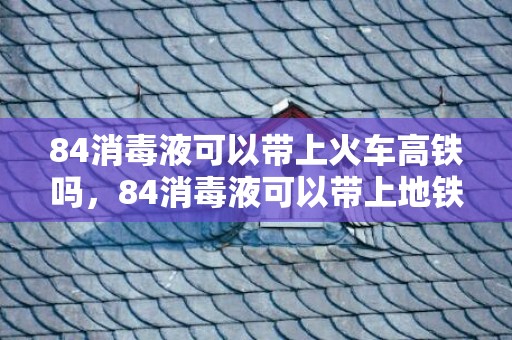 84消毒液可以带上火车高铁吗，84消毒液可以带上地铁吗