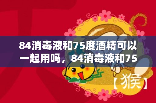 84消毒液和75度酒精可以一起用吗，84消毒液和75度酒精能混用吗