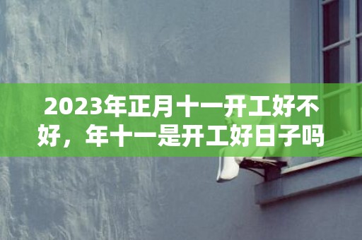 2023年正月十一开工好不好，年十一是开工好日子吗