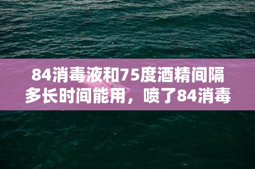 84消毒液和75度酒精间隔多长时间能用，喷了84消毒液多久可以喷酒精