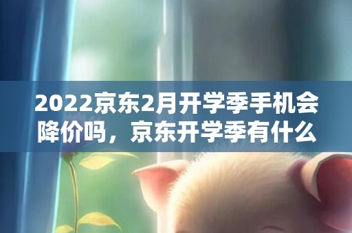 2022京东2月开学季手机会降价吗，京东开学季有什么手机活动