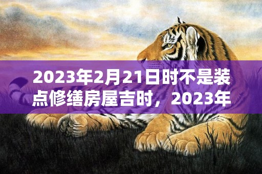 2023年2月21日时不是装点修缮房屋吉时，2023年2月21日装修房子好吗