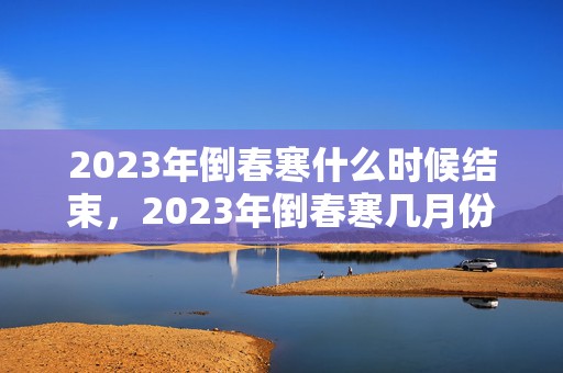 2023年倒春寒什么时候结束，2023年倒春寒几月份结束