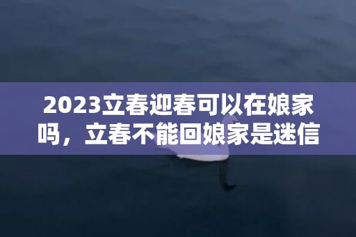 2023立春迎春可以在娘家吗，立春不能回娘家是迷信吗