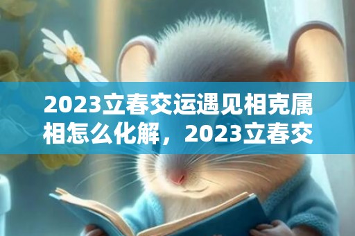 2023立春交运遇见相克属相怎么化解，2023立春交运注意事项