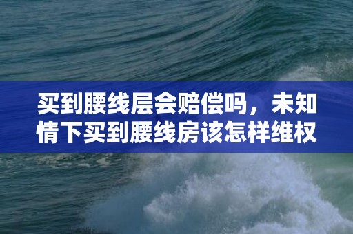 买到腰线层会赔偿吗，未知情下买到腰线房该怎样维权