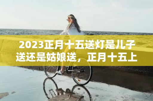 2023正月十五送灯是儿子送还是姑娘送，正月十五上坟送灯哪个地方的风俗