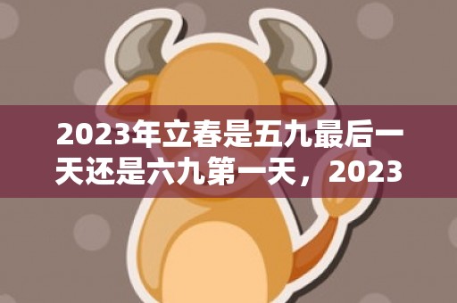 2023年立春是五九最后一天还是六九第一天，2023年立春是几九第几天