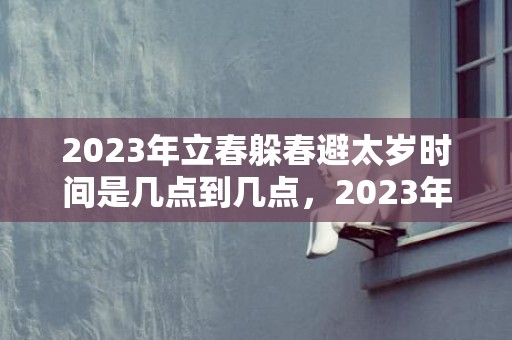 2023年立春躲春避太岁时间是几点到几点，2023年躲春的具体时间是几点几分