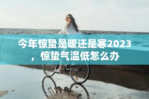 今年惊蛰是暖还是寒2023，惊蛰气温低怎么办