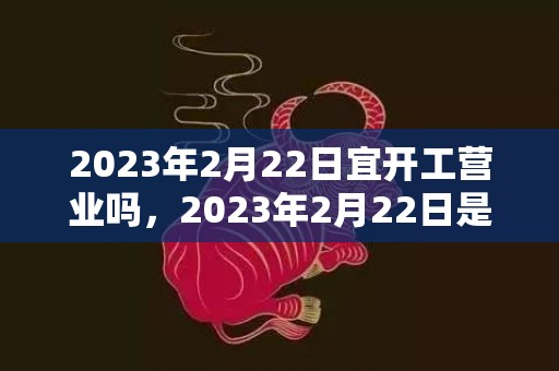 2023年2月22日宜开工营业吗，2023年2月22日是复工的好日子吗