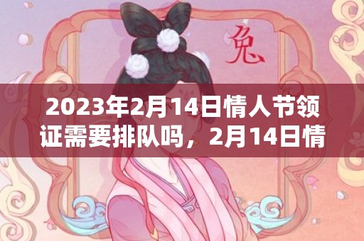 2023年2月14日情人节领证需要排队吗，2月14日情人节领证的人多不多