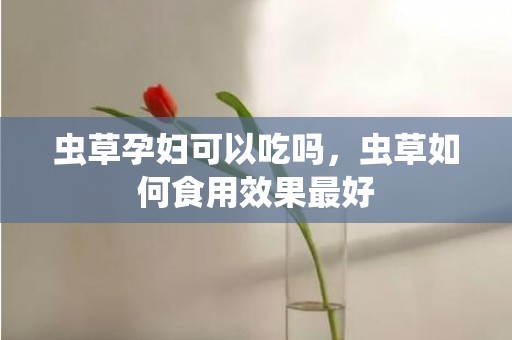 虫草孕妇可以吃吗，虫草如何食用效果最好