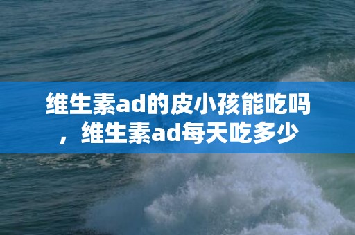 维生素ad的皮小孩能吃吗，维生素ad每天吃多少