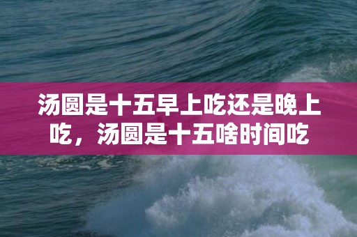 汤圆是十五早上吃还是晚上吃，汤圆是十五啥时间吃