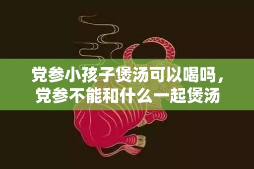 党参小孩子煲汤可以喝吗，党参不能和什么一起煲汤