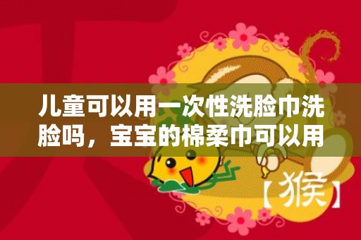 儿童可以用一次性洗脸巾洗脸吗，宝宝的棉柔巾可以用洗脸巾代替吗