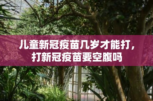 儿童新冠疫苗几岁才能打，打新冠疫苗要空腹吗