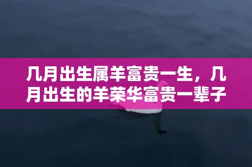 几月出生属羊富贵一生，几月出生的羊荣华富贵一辈子