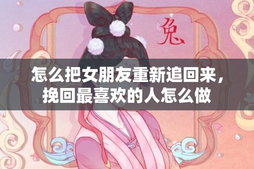 怎么把女朋友重新追回来，挽回最喜欢的人怎么做