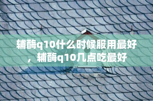 辅酶q10什么时候服用最好，辅酶q10几点吃最好