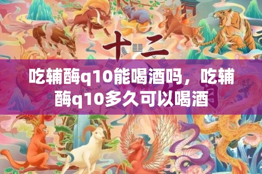 吃辅酶q10能喝酒吗，吃辅酶q10多久可以喝酒