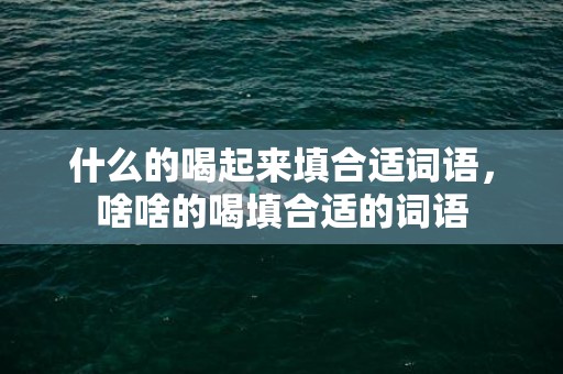 什么的喝起来填合适词语，啥啥的喝填合适的词语