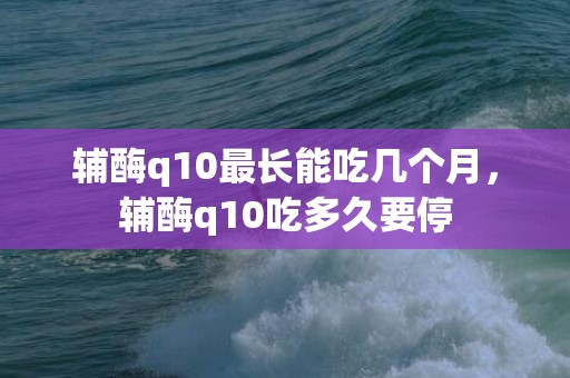 辅酶q10最长能吃几个月，辅酶q10吃多久要停