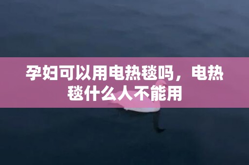 孕妇可以用电热毯吗，电热毯什么人不能用