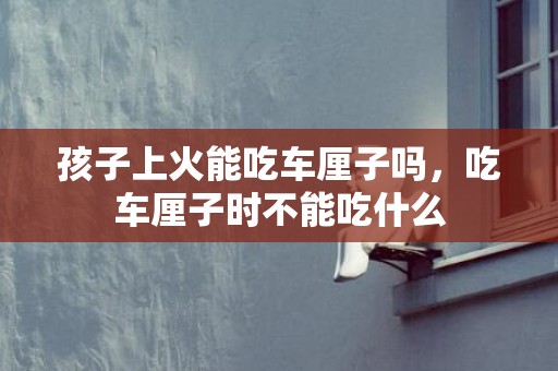 孩子上火能吃车厘子吗，吃车厘子时不能吃什么