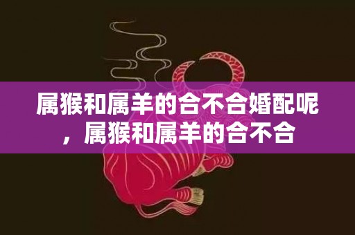 属猴和属羊的合不合婚配呢，属猴和属羊的合不合