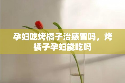 孕妇吃烤橘子治感冒吗，烤橘子孕妇能吃吗