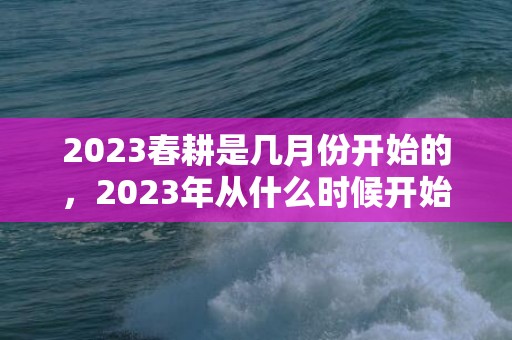 2023春耕是几月份开始的，2023年从什么时候开始进入春耕季节