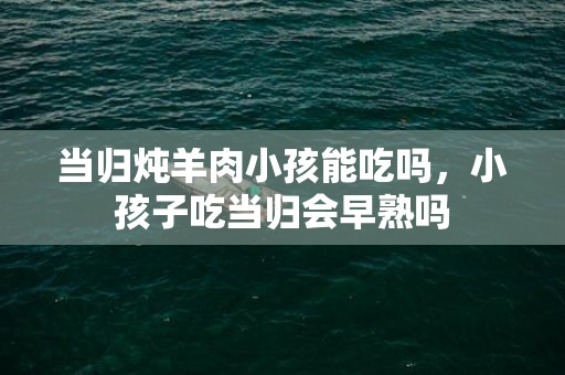 当归炖羊肉小孩能吃吗，小孩子吃当归会早熟吗