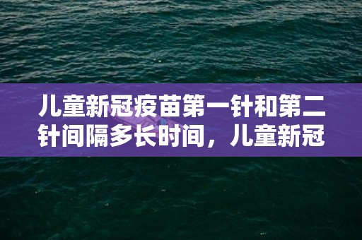 儿童新冠疫苗第一针和第二针间隔多长时间，儿童新冠疫苗禁忌症