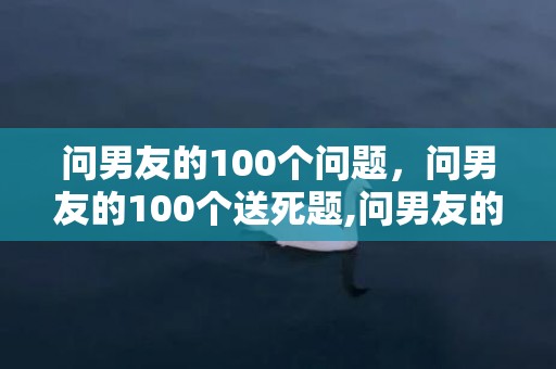 问男友的100个问题，问男友的100个送死题,问男友的十年夜锋利题目都是什么?