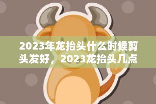 2023年龙抬头什么时候剪头发好，2023龙抬头几点剪头发最好