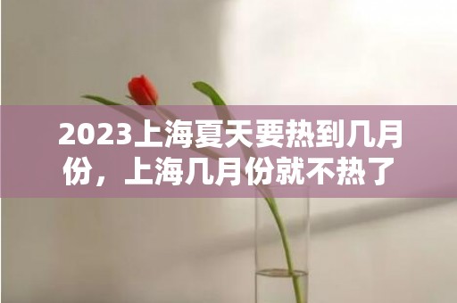 2023上海夏天要热到几月份，上海几月份就不热了