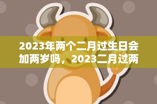 2023年两个二月过生日会加两岁吗，2023二月过两个生日好吗