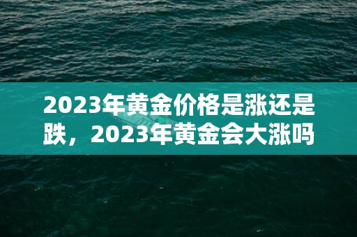 2023年黄金价格是涨还是跌，2023年黄金会大涨吗