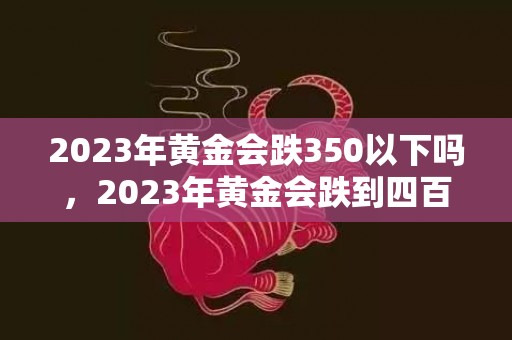 2023年黄金会跌350以下吗，2023年黄金会跌到四百以下吗