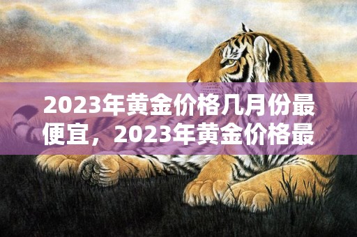 2023年黄金价格几月份最便宜，2023年黄金价格最低的月份是多少