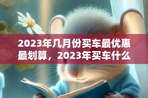 2023年几月份买车最优惠最划算，2023年买车什么时候最便宜